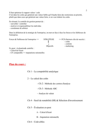 2 
Il faut optimiser le rapport valeur / coût 
C'est dans les coûts qui génèrent une valeur faible qu'il faudra faire des restrictions en priorité, 
plutôt que dans ceux qui génèrent une valeur forte, si on veut réduire les coûts. 
En résumé, le contrôle de gestion permet de : 
- surveiller / contrôler 
- motiver et responsabiliser les individus 
- coordonner & arbitrer 
Dans la définition de la stratégie de l'entreprise, on met en face à face les forces et les faiblesses de 
l'entreprise. 
Forces & Faiblesses de l'entreprise => STRATÉGIE <= FCS (facteurs clés de succès) : 
║ - coûts 
↓ - contrats 
Objectifs - marketing 
Ex-post : évaluation& contrôle : 
- Calcul de l'écart 
- CF comparable => imputations rationnelles 
Plan du cours : 
Ch 1 – La comptabilité analytique 
2 – Le calcul des coûts 
– Ch 2 : Méthode des centres d'analyse 
– Ch 3 : Méthode ABC 
– Analyse de valeur 
Ch 4 – Seuil de rentabilité (SR) & Sélection d'investissement 
Ch 5 – Évaluation ex-post 
A – Calcul d'écart 
B – Imputation rationnelle 
Ch 6 – Coût-cibles 
 