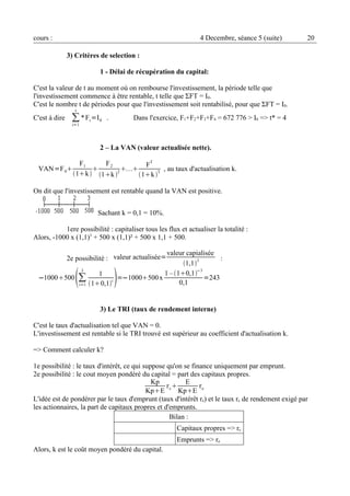 cours : 4 Decembre, séance 5 (suite) 20 
3) Critères de selection : 
1 - Délai de récupération du capital: 
i 
C'est la Σvaleur de t au moment où on rembourse l'investissement, la période telle que 
l'investissement commence à être rentable, t telle que ΣFT = I0. 
C'est le nombre t de périodes pour que l'investissement soit rentabilisé, pour que ΣFT = I0. 
t 
C'est à dire *Fi=I0 . Dans l'exercice, F1+F2+F3+F4 = 672 776 > I0 => t* = 4 
=1 
2 – La VAN (valeur actualisée nette). 
VAN=F0 
F1 
1k  
 
F2 
1k 2 FT 
1k T , au taux d'actualisation k. 
On dit que l'investissement est rentable quand la VAN est positive. 
Sachant k = 0,1 = 10%. 
1ere possibilité : capitaliser tous les flux et actualiser la totalité : 
Alors, -1000 x (1,1)3 + 500 x (1,1)² + 500 x 1,1 + 500. 
2e possibilité : valeur actualisée=valeur capialisée 
1,13 : 
−1000500Σi 
3 1 
10,1i =−1000500 x 1 – 10,1−3 
=1 
0,1 =243 
3) Le TRI (taux de rendement interne) 
C'est le taux d'actualisation tel que VAN = 0. 
L'investissement est rentable si le TRI trouvé est supérieur au coefficient d'actualisation k. 
=> Comment calculer k? 
1e possibilité : le taux d'intérêt, ce qui suppose qu'on se finance uniquement par emprunt. 
2e possibilité : le cout moyen pondéré du capital = part des capitaux propres. 
Kp 
KpE 
rc E 
KpE 
re 
L'idée est de pondérer par le taux d'emprunt (taux d'intérêt re) et le taux rc de rendement exigé par 
les actionnaires, la part de capitaux propres et d'emprunts. 
Bilan : 
Capitaux propres => rc 
Emprunts => re 
Alors, k est le coût moyen pondéré du capital. 
 