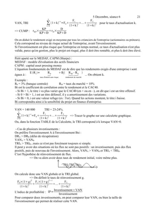 5 Decembre, séance 6 21 
T 
1k−t=F0 
VAN, TRI Σt 
=0 
F1 
1k1 
FT 
1k T. pour le taux d'actualisation k. 
=> CUMP : rKP× KP 
KPDrD× D 
KPD 
On en déduit le rendement exigé en moyenne par tous les créanciers de l'entreprise (actionnaires ou préteurs). 
Cela correspond au niveau de risque actuel de l'entreprise, avant l'investissement. 
Si l'investissement est plus risqué que l'entreprise en temps normal, ce taux d'actualisation n'est plus 
valide, parce qu'en gestion, plus le projet est risqué, plus il doit être rentable, et plus k doit être élevé. 
Petit aparté sur le MEDAF, CAPM (Sharpe) : 
MEDAF : modèle d'évaluation des actifs financiers 
CAPM : capital asset pressing money 
L'équation fondamentale du MEDAF est de dire que les rendements exigés d'une entreprise i sont 
Eégaux à : 
Ri = R0 
taux d'intérêt sans risque 
Bi  RM – R0 
rendement de marché 
 ... On obtient k. 
Exemple : 
R0 = 3% (banque centrale) RM = taux du marché = 10% 
Bi est le coefficient de corrélation entre le rendement et le CAC40. 
- Si Bi > 1, le titre i va plus varier que le CAC40 (en + ou en –), on dit que i est un titre offensif. 
- Si 0 > Bi > 1, i est un titre défensif, il y a amortissement des variations. 
- Si Bi < 0, i est une valeur refuge (ex : l'or). Quand les actions montent, le titre i baisse. 
Bi correspondra ainsi à la sensibilité du projet en finance d'entreprise. 
VAN = 140 000 TRI = 23-24%. 
T 
1k−t=F0 
Σt 
=0 
F1 
1k 1 
FT 
1k T. => Tracer le graphe sur une calculette graphique. 
Ou, dans la fonction TABLE de la Calculette, le TRI correspond à k lorsque VAN=0. 
- Cas de plusieurs investissements : 
On préfère l'investissement A à l'investissement Bsi : 
DRA > DRB (délai de récupération) 
VANA > VANB 
TRIA > TRIB...mais ce n'est pas forcément toujours si simple. 
Il peut y avoir des situations où les flux ne sont pas positifs : un investissement, puis des flux 
positifs, puis de nouveau de l'investissement. Alors, VANA > VANB et TRIA < TRIB. 
C'est l'hypothèse de réinvestissement de flux. 
=> On va alors avoir deux taux de rendement initial, voire même plus. 
On calcule donc une VAN globale et le TRI global. 
=> On définit le taux de réinvestissement g. 
F0×1gT 
1kT  
F1×1g T−1 
1k T  
FT 
1kT. 
L'indice de profitabilité : IP=InvestissementVAN 
Investissement 
Pour comparer deux investissements, on peut comparer leur VAN, ou bien la taille de 
l'investissement qui permet de réaliser cette VAN. 
 