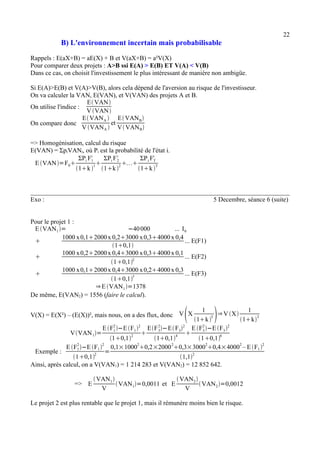22 
B) L'environnement incertain mais probabilisable 
Rappels : E(aX+B) = aE(X) + B et V(aX+B) = a²V(X) 
Pour comparer deux projets : A>B ssi E(A) > E(B) ET V(A) < V(B) 
Dans ce cas, on choisit l'investissement le plus intéressant de manière non ambigüe. 
Si E(A)>E(B) et V(A)>V(B), alors cela dépend de l'aversion au risque de l'investisseur. 
On va calculer la VAN, E(VAN), et V(VAN) des projets A et B. 
On utilise l'indice : 
EVAN 
VVAN 
On compare donc 
EVANA  
VVANA  
et 
EVANB 
VVANB 
=> Homogénisation, calcul du risque 
E(VAN) = ΣpiVANi, où Pi est la probabilité de l'état i. 
EVAN=F0 
ΣPi F1 i 
1k 1 
ΣPi F2 i 
1k 2 
ΣPi FT i 
1k T 
Exo : 5 Decembre, séance 6 (suite) 
Pour le projet 1 : 
EVAN1= −40 000 ... I0 
 1000 x 0,12000 x 0,23000 x 0,34000 x 0,4 
10,1 
... E(F1) 
 1000 x 0,22000 x 0,43000 x 0,34000 x 0,1 
10,12 ... E(F2) 
 1000 x 0,12000 x 0,43000 x 0,24000 x 0,3 
10,13 ... E(F3) 
⇒EVAN1=1378 
De même, E(VAN2) = 1556 (faire le calcul). 
V(X) = E(X²) – (E(X))², mais nous, on a des flux, donc VX 1 
1k T ⇒VX 1 
1kT 
VVAN1= 
EF1 2 
−EF12 
10,12  
EF3 2 
−EF32 
10,14  
EF3 2 
−EF32 
10,16 
Exemple : 
EF1 2 
−EF1 2 
10,12 = 
0,1×100020,2×200020,3×300020,4×40002 – EF12 
1,12 
Ainsi, après calcul, on a V(VAN1) = 1 214 283 et V(VAN2) = 12 852 642. 
=> E 
VAN1 
V VAN1=0,0011 et E 
VAN2 
V VAN2=0,0012 
Le projet 2 est plus rentable que le projet 1, mais il rémunère moins bien le risque. 
 