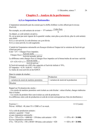 11 Décembre, séance 7 26 
Chapitre 5 – Analyse de la performance 
A) Les Imputations Rationnelles 
L'imputation rationnelle part du constat que le chiffre d'affaire va être affecté par le niveau 
d'activité. 
Par exemple, un coût unitaire de revient = CV unitaireCoûts fixes 
q . 
Au départ, ce coût unitaire est prévu. 
Or, on ne peut pas tenir rigueur de la quantité vendue, mais plus q sera élevée, plus le coût unitaire 
sera faible. 
Si il y a sur-activité, le coût diminue car q est élevée. 
Si il y a sous-activité, le coût augmente. 
L'intérêt de l'imputation rationnelle est d'essayer d'enlever l'impact de la variation de l'activité qui 
n'était pas prévu. 
Coût = CV + Charges Fixes imputées. 
Charges fixes=Activité réelle 
Activité normale, prévue 
La différence entre charges fixes et charges fixes imputées est le bonus/malus de sur/sous -activité. 
CF−CFi=CF x 1−Activité réelle 
Activité prévue  
Si l'activité normale est à 80% des capacités et l'activité réalisée à 76%, 
CF imputées = 0,76 / 0,80 FC = 0,95 CF. 
Le malus de sous-activité est de 0,05CF. 
Dans le compte de résultat : 
Charges Production 
– variation du stock de matières premières + variation de stock de la production 
Résultat 
Rappel sur l'évaluation des stocks : 
- Les stocks de matières premières sont évalués au coût d'achat : valeur d'achat, charges indirectes 
liées à l'achat. 
- Les stocks de produits finis sont évalués au coût de production. 
(La différence entre coût de production et coût de revient correspond aux frais de distribution.) 
Exercice 1 : 11/12 (suite) 
Prévue : 60 Réel : 40, dont 35 à 1200€ et 5 en stock. 
1) Le coût de production unitaire : 
unitaire x quantité = Total 
a) sans imputation rationnelle : 
CVu = 720 et CFu = 6000/40 = 150 donc coût unitaire = 870 => 870 x 40 = 34 800. 
b) avec imputation rationnelle : 
CVu : 720 et CFu : 150 x 40/60=100 donc coût unitaire = 820 => 820 x 40 = 32 800. 
 