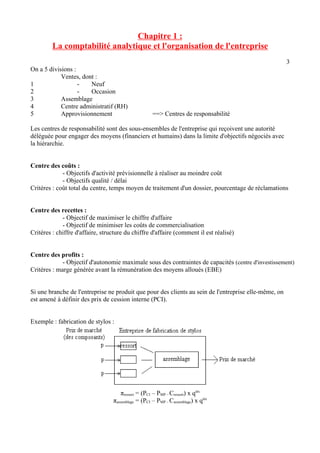 Chapitre 1 : 
La comptabilité analytique et l'organisation de l'entreprise 
3 
On a 5 divisions : 
Ventes, dont : 
1 - Neuf 
2 - Occasion 
3 Assemblage 
4 Centre administratif (RH) 
5 Approvisionnement ==> Centres de responsabilité 
Les centres de responsabilité sont des sous-ensembles de l'entreprise qui reçoivent une autorité 
déléguée pour engager des moyens (financiers et humains) dans la limite d'objectifs négociés avec 
la hiérarchie. 
Centre des coûts : 
- Objectifs d'activité prévisionnelle à réaliser au moindre coût 
- Objectifs qualité / délai 
Critères : coût total du centre, temps moyen de traitement d'un dossier, pourcentage de réclamations 
Centre des recettes : 
- Objectif de maximiser le chiffre d'affaire 
- Objectif de minimiser les coûts de commercialisation 
Critères : chiffre d'affaire, structure du chiffre d'affaire (comment il est réalisé) 
Centre des profits : 
- Objectif d'autonomie maximale sous des contraintes de capacités (centre d'investissement) 
Critères : marge générée avant la rémunération des moyens alloués (EBE) 
Si une branche de l'entreprise ne produit que pour des clients au sein de l'entreprise elle-même, on 
est amené à définir des prix de cession interne (PCI). 
Exemple : fabrication de stylos : 
πressort = (PCI – PMP – Cressort) x qtés 
πassemblage = (PCI – PMP – Cassemblage) x qtés 
 