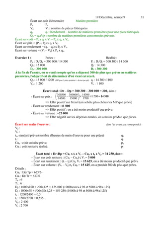 19 Décembre, séance 9 31 
Écart sur coût élémentaire Matière première 
Pp Pr 
Vp Vr : nombre de pièces fabriquées 
qp qr : Rendement – nombre de matières premières pour une pièce fabriquée 
Qp = qpxVp : nombre de matières premières consommées prévues. 
Écart sur coût = Pr x qr x Vr – Pp x qp x Vp. 
Écart sur prix = (Pr – Pp) x qr x Vr. 
Écart sur rendement = (qr – qp) x Pp x Vr. 
Écart sur volume = (Vr – Vp) x Pp x qp. 
Exercice 1 : Prévu : Réalisé : 
Pp : Dp/Qp = 300 000 / 14 300 Pr : Dr/Qr = 300 300 / 14 300 
Qp : 15 000 Qr : 14 300 
Dp : 300 000 Dr : 300 300 
À la fin de l'année, on se rend compte qu'on a dépensé 300 de plus que prévu en matières 
premières, l'objectif est de déterminer d'où vient cet écart. 
Qp : 15 000 / 1200 (MP pour 1 pièce produite=> diviser par qté) qr : 14 300 /1100 
Vp : 1 200 Vr : 1 100 
Écart total : Dr – Dp = 300 300 – 300 000 = 300, dont : 
- Écart sur prix : 300300 
14300 
– 300000 
15000 ×14300 
1700 ×1200=14 300 
=> Effet positif sur l'écart (on achète plus chères les MP que prévu) 
- Écart sur rendement : 11 000 
=> Effet positif : on a été moins productif que prévu 
- Écart sur volume : –25 000 
=> Effet négatif sur les dépenses totales, on a moins produit que prévu. 
Écart sur main d'oeuvre : dans l'ex avant, ça correspond à : 
Vp : 
Vr : 
tp, standard prévu (nombre d'heures de main d'oeuvre pour une pièce) qp 
tr : qr 
Cup : coût unitaire prévu pp 
Cur : coût unitaire réalisé. pr 
Écart total : Dr-Dp = Cur x tr x Vr – Cup x tp x Vp = 34 250, dont : 
– Écart sur coût unitaire : (Cur – Cup) tr Vr = 3 000 
– Écart sur rendement : (tr – tp) Cup Vr = 15 625, on a été moins productif que prévu 
– Écart sur volume : (Vr – Vp) tp Cup = 15 625, on a produit 300 de plus que prévu. 
Détails : 
Cup : Dp/Tp = 625/6 
Cur : Dr/Tr = 637/6 
Tp : 6 
Tr : 6 
Dp : 1000x100 + 200x125 = 125 000 (1000heures à 98 et 500h à 98x1,25) 
Dr : 1000x98 + 500x98x1,25 = 159 250 (1000h à 98 et 500h à 98x1,25) 
tp : 1200/2400 = 0,5 
tr : 1500/2700 = 0,555... 
Vp : 2 400 
Vr : 2 700 
 
