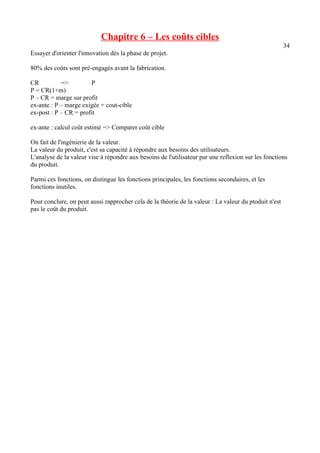 Chapitre 6 – Les coûts cibles 
34 
Essayer d'orienter l'innovation dès la phase de projet. 
80% des coûts sont pré-engagés avant la fabrication. 
CR => P 
P = CR(1+m) 
P – CR = marge sur profit 
ex-ante : P – marge exigée = cout-cible 
ex-post : P – CR = profit 
ex-ante : calcul coût estimé => Comparer coût cible 
On fait de l'ingénierie de la valeur. 
La valeur du produit, c'est sa capacité à répondre aux besoins des utilisateurs. 
L'analyse de la valeur vise à répondre aux besoins de l'utilisateur par une reflexion sur les fonctions 
du produit. 
Parmi ces fonctions, on distingue les fonctions principales, les fonctions secondaires, et les 
fonctions inutiles. 
Pour conclure, on peut aussi rapprocher cela de la théorie de la valeur : La valeur du ptoduit n'est 
pas le coût du produit. 
