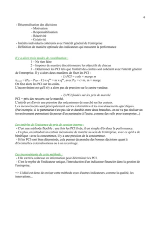 4 
- Décentralisation des décisions 
- Motivation 
- Responsabilisation 
- Réactivité 
- Créativité 
- Intérêts individuels cohérents avec l'intérêt général de l'entreprise 
- Définition de manière optimale des indicateurs qui mesurent la performance 
Il y a alors trois modes de coordination : 
1 – Ne rien faire 
2 – Imposer de manière discrétionnaire les objectifs de chacun 
3 – Déterminer les PCI tels que l'intérêt des centres soit cohérent avec l'intérêt général 
de l'entreprise. Il y a alors deux manières de fixer les PCI : 
- 1) PCI = coût + marge m 
πressort = (PCI – PMP – C) x qtés = m x qtés, avec PCI = c+m, m = marge 
On fixe alors les PCI sur les coûts. 
L'inconvénient est qu'il n'y a alors pas de pression sur le centre vendeur. 
- 2) PCI fondés sur les prix de marché 
PCI = prix des ressorts sur le marché. 
L'intérêt est d'avoir une pression des mécanismes de marché sur les centres. 
Les inconvénients sont principalement sur les externalités et les investissements spécifiques. 
(Par exemple, si le partenariat n'est pas sûr et durable entre deux branches, on ne va pas réaliser un 
investissement permettant de passer d'un partenaire à l'autre, comme des rails pour transporter...) 
Les intérêts de l'existence de prix de cession interne : 
- C'est une méthode flexible : une fois les PCI fixés, il est simple d'évaluer la performance. 
- En plus, on introduit un certain mécanisme de marché au sein de l'entreprise, avec ce qu'il a de 
bénéfique : avec la concurrence, il y a une pression de la concurrence. 
- Si les PCI sont bien déterminés, cela permet de prendre des bonnes décisions quant à 
d'éventuelles externalisations ou à un recentrage. 
Les inconvénients de cette méthode : 
- Elle est très coûteuse en information pour déterminer les PCI. 
- C'est le mythe de l'indicateur unique, l'introduction d'un indicateur financier dans la gestion de 
l'entreprise. 
=> L'idéal est donc de croiser cette méthode avec d'autres indicateurs, comme la qualité, les 
innovations... 
 