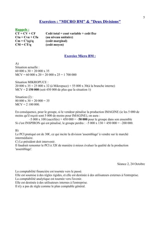 5 
Exercices : "MICRO BM" & "Deux Divisions" 
Rappels : 
CT = CV + CF Coût total = cout variable + coût fixe 
Ctu = Cvu + Cfu (au niveau unitaire) 
Cm = C'(q)/q (coût marginal) 
CM = CT/q (coût moyen) 
Exercice Micro BM : 
A) 
Situation actuelle : 
60 000 x 30 + 20 000 x 35 
MCV = 60 000 x 20 + 20 000 x 25 = 1 700 000 
Situation MIKROPUCE : 
20 000 x 35 + 25 000 x 32 (à Mikropuce) + 55 000 x 30(à la branche interne) 
MCV = 2 150 000 (soit 450 000 de plus que la situation 1) 
Situation (2) : 
80 000 x 30 + 20 000 = 35 
MCV = 2 100 000. 
En conséquence, pour le groupe, si le vendeur pénalise la production IMAGINE (ie les 5 000 de 
moins qu'il reçoit sont 5 000 de moins pour IMAGINE), on aura : 
–5 000 x 100 (sacrifiés) + 450 000 = –50 000 pour le groupe dans son ensemble 
Si c'est INSPIRON qui est pénalisé, le groupe perdra : –5 000 x 130 + 450 000 = –200 000. 
B) 
Le PCI pratiqué est de 30€, ce qui incite la division 'assemblage' à vendre sur le marché 
intermédiaire. 
C) Le président doit intervenir. 
Il faudrait remonter le PCI à 32€ de manière à mieux évaluer la qualité de la production 
'assemblage'. 
Séance 2, 24 Octobre 
La comptabilité financière est tournée vers le passé. 
Elle est soumise à des règles rigides, et elle est destinée à des utilisateurs externes à l'entreprise. 
La comptabilité analytique est tournée vers l'avenir. 
Elle est destinée à des utilisateurs internes à l'entreprise. 
Il n'y a pas de règle comme le plan comptable général. 
 