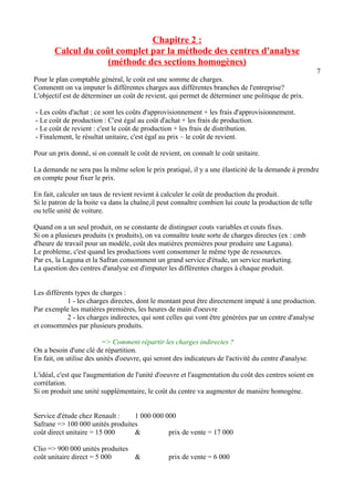 Chapitre 2 : 
Calcul du coût complet par la méthode des centres d'analyse 
(méthode des sections homogènes) 
7 
Pour le plan comptable général, le coût est une somme de charges. 
Commentt on va imputer ls différentes charges aux différentes branches de l'entreprise? 
L'objectif est de déterminer un coût de revient, qui permet de déterminer une politique de prix. 
- Les coûts d'achat : ce sont les coûts d'approvisionnement + les frais d'approvisionnement. 
- Le coût de production : C'est égal au coût d'achat + les frais de production. 
- Le coût de revient : c'est le coût de production + les frais de distribution. 
- Finalement, le résultat unitaire, c'est égal au prix – le coût de revient. 
Pour un prix donné, si on connaît le coût de revient, on connaît le coût unitaire. 
La demande ne sera pas la même selon le prix pratiqué, il y a une élasticité de la demande à prendre 
en compte pour fixer le prix. 
En fait, calculer un taux de revient revient à calculer le coût de production du produit. 
Si le patron de la boite va dans la chaîne,il peut connaître combien lui coute la production de telle 
ou telle unité de voiture. 
Quand on a un seul produit, on se constante de distinguer couts variables et couts fixes. 
Si on a plusieurs produits (x produits), on va connaître toute sorte de charges directes (ex : cmb 
d'heure de travail pour un modèle, coût des matières premières pour produire une Laguna). 
Le probleme, c'est quand les productions vont consommer le même type de ressources. 
Par ex, la Laguna et la Safran consomment un grand service d'étude, un service marketing. 
La question des centres d'analyse est d'imputer les différentes charges à chaque produit. 
Les différents types de charges : 
1 - les charges directes, dont le montant peut être directement imputé à une production. 
Par exemple les matières premières, les heures de main d'oeuvre 
2 - les charges indirectes, qui sont celles qui vont être générées par un centre d'analyse 
et consommées par plusieurs produits. 
=> Comment répartir les charges indirectes ? 
On a besoin d'une clé de répartition. 
En fait, on utilise des unités d'oeuvre, qui seront des indicateurs de l'activité du centre d'analyse. 
L'idéal, c'est que l'augmentation de l'unité d'oeuvre et l'augmentation du coût des centres soient en 
corrélation. 
Si on produit une unité supplémentaire, le coût du centre va augmenter de manière homogène. 
Service d'étude chez Renault : 1 000 000 000 
Safrane => 100 000 unités produites 
coût direct unitaire = 15 000 & prix de vente = 17 000 
Clio => 900 000 unités produites 
coût unitaire direct = 5 000 & prix de vente = 6 000 
 