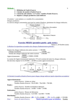 Méthode : 9 
1 – Définition de l'unité d'oeuvre 
2 – Calculer du nombre d'unité d'oeuvre 
3 – Calcul du coût unitaire = CT centre / nombre d'unité d'oeuvre. 
4 – Imputer à chaque produit les couts indirects 
CI unitaire = cout unitaire u o x nombre d'u o consommées 
Charges auxiliaires : 
Ce sont les charges consommées aussi par les centres d'analyse, générateurs de charges indirectes. 
Exercice MEIZU (première partie : poly recto) : 
Séance 2, 24 Octobre (suite) 
1) Réaliser la répartition secondaire des charges d'administration générale : 
Somme des charges indirectes des autres secteurs = 1 500 000. 
Charges Auxiliaires 
Somme des charges indirectes des autres secteurs = 150 000 
1 500 000=0,1 
Approvisionnement : 
200000 
1500000×150000=20 000 
Le secteur de l'approvisionnement représente 13% de la somme de toutes les charges indirectes. 
On doit donc imputer 0,13x150 000 = +20 000 au centre approvisionnement. 
2) Calculer le nombre d'unités d'oeuvre pour chaque charge indirecte (après répartition secondaire) 
Approvisionnement : 
unités d'oeuvre : Achats en valeur 
Nombre d'unités d'oeuvre : 50x10 000 + 70x4 000 = 780 000. 
Études : 
unités d'oeuvre : Nombre de baladeurs fabriqués 
Nombre d'unités d'oeuvre : 10 000 + 4 000 = 14 000. 
Fabrication : 
unités d'oeuvre : Heures de fabrication 
Nombre d'unités d'oeuvre : 5x10 000 + 6x4 000 = 74 000. 
Distribution : 
Nombre d'unités d'oeuvre : (50 + 5x10) x 10 000 + (70 + 6x10) x 4 000 = 1 520 000. 
Dont : heures de main d'oeuvre, Matières premières pour un baladeur, Nombre 
 