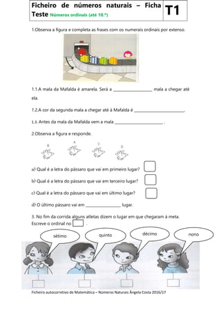 Ficheiro autocorretivo de Matemática – Números Naturais Ângela Costa 2016/17
1.Observa a figura e completa as frases com os numerais ordinais por extenso.
1.1.A mala da Mafalda é amarela. Será a _____________________ mala a chegar até
ela.
1.2.A cor da segunda mala a chegar até à Mafalda é ___________________________.
1.3. Antes da mala da Mafalda vem a mala __________________________ .
2.Observa a figura e responde.
a) Qual é a letra do pássaro que vai em primeiro lugar?
b) Qual é a letra do pássaro que vai em terceiro lugar?
c) Qual é a letra do pássaro que vai em último lugar?
d) O último pássaro vai em ___________________ lugar.
3. No fim da corrida alguns atletas dizem o lugar em que chegaram à meta.
Escreve o ordinal no .
Ficheiro de números naturais – Ficha
Teste Números ordinais (até 10.º) T1
sétimo quinto décimo nono
 