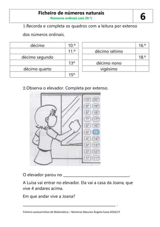 Ficheiro autocorretivo de Matemática – Números Naturais Ângela Costa 2016/17
1.Recorda e completa os quadros com a leitura por extenso
dos números ordinais.
décimo 10.º 16.º
11.º décimo sétimo
décimo segundo 18.º
13º décimo nono
décimo quarto vigésimo
15º
2.Observa o elevador. Completa por extenso.
O elevador parou no _____________________________________.
A Luísa vai entrar no elevador. Ela vai a casa da Joana, que
vive 4 andares acima.
Em que andar vive a Joana?
____________________________________________________ .
Ficheiro de números naturais
Números ordinais (até 20.º) 6
 