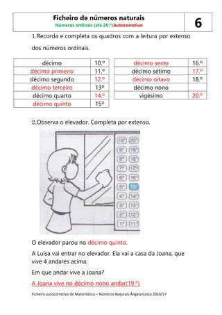 Ficheiro autocorretivo de Matemática – Números Naturais Ângela Costa 2016/17
1.Recorda e completa os quadros com a leitura por extenso
dos números ordinais.
décimo 10.º décimo sexto 16.º
décimo primeiro 11.º décimo sétimo 17.º
décimo segundo 12.º décimo oitavo 18.º
décimo terceiro 13º décimo nono
décimo quarto 14.º vigésimo 20.º
décimo quinto 15º
2.Observa o elevador. Completa por extenso.
O elevador parou no décimo quinto.
A Luísa vai entrar no elevador. Ela vai a casa da Joana, que
vive 4 andares acima.
Em que andar vive a Joana?
A Joana vive no décimo nono andar(19.º)
Ficheiro de números naturais
Números ordinais (até 20.º)Autocorretivo 6
 