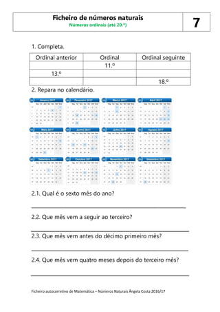 Ficheiro autocorretivo de Matemática – Números Naturais Ângela Costa 2016/17
1. Completa.
Ordinal anterior Ordinal Ordinal seguinte
11.º
13.º
18.º
2. Repara no calendário.
2.1. Qual é o sexto mês do ano?
_______________________________________________________________
2.2. Que mês vem a seguir ao terceiro?
2.3. Que mês vem antes do décimo primeiro mês?
________________________________________________________________
2.4. Que mês vem quatro meses depois do terceiro mês?
Ficheiro de números naturais
Números ordinais (até 20.º) 7
 