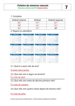 Ficheiro autocorretivo de Matemática – Números Naturais Ângela Costa 2016/17
1. Completa.
Ordinal anterior Ordinal Ordinal seguinte
10.º 11.º 12.º
13º 14.º 15.º
16.º 17.º 18º
2. Repara no calendário.
2.1. Qual é o sexto mês do ano?
O sexto mês é junho.
2.2. Que mês vem a seguir ao terceiro?
É o mês de abril.
2.3. Que mês vem antes do décimo primeiro mês?
É o mês de outubro.
2.4. Que mês vem quatro meses depois do terceiro mês?
É o mês de julho.
Ficheiro de números naturais
Números ordinais (até 20.º)Autocorretivo 7
 