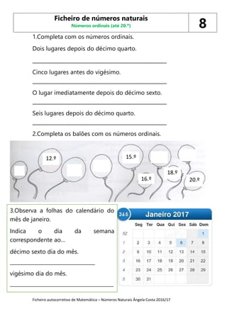 Ficheiro autocorretivo de Matemática – Números Naturais Ângela Costa 2016/17
1.Completa com os números ordinais.
Dois lugares depois do décimo quarto.
_____________________________________________________
Cinco lugares antes do vigésimo.
_____________________________________________________
O lugar imediatamente depois do décimo sexto.
_____________________________________________________
Seis lugares depois do décimo quarto.
_____________________________________________________
2.Completa os balões com os números ordinais.
Ficheiro de números naturais
Números ordinais (até 20.º) 8
12.º
16.º
15.º
18.º
20.º
3.Observa a folhas do calendário do
mês de janeiro.
Indica o dia da semana
correspondente ao…
décimo sexto dia do mês.
________________________________
vigésimo dia do mês.
_______________________________________
 