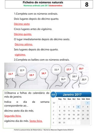 Ficheiro autocorretivo de Matemática – Números Naturais Ângela Costa 2016/17
1.Completa com os números ordinais.
Dois lugares depois do décimo quarto.
Décimo sexto
Cinco lugares antes do vigésimo.
Décimo quinto.
O lugar imediatamente depois do décimo sexto.
Décimo sétimo.
Seis lugares depois do décimo quarto.
vigésimo.
2.Completa os balões com os números ordinais.
Ficheiro de números naturais
Números ordinais (até 20.º)Autocorretivo 8
12.º
11.º 13.º
14.º
16.º
15.º 17.º
18.º
19.º
20.º
3.Observa a folhas do calendário do
mês de janeiro.
Indica o dia da semana
correspondente ao…
décimo sexto dia do mês.
Segunda-feira.
vigésimo dia do mês. Sexta-feira.
 