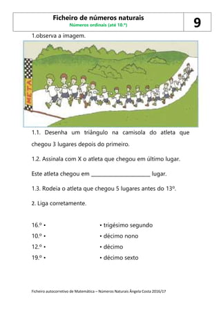 Ficheiro autocorretivo de Matemática – Números Naturais Ângela Costa 2016/17
1.observa a imagem.
1.1. Desenha um triângulo na camisola do atleta que
chegou 3 lugares depois do primeiro.
1.2. Assinala com X o atleta que chegou em último lugar.
Este atleta chegou em ________________________ lugar.
1.3. Rodeia o atleta que chegou 5 lugares antes do 13º.
2. Liga corretamente.
16.º • • trigésimo segundo
10.º • • décimo nono
12.º • • décimo
19.º • • décimo sexto
Ficheiro de números naturais
Números ordinais (até 10.º) 9
 