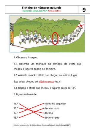 Ficheiro autocorretivo de Matemática – Números Naturais Ângela Costa 2016/17
1. Observa a imagem.
1.1. Desenha um triângulo na camisola do atleta que
chegou 3 lugares depois do primeiro.
1.2. Assinala com X o atleta que chegou em último lugar.
Este atleta chegou em décimo sexto lugar.
1.3. Rodeia o atleta que chegou 5 lugares antes do 13º.
2. Liga corretamente.
16.º • • trigésimo segundo
10.º • • décimo nono
12.º • • décimo
19.º • • décimo sexto
Ficheiro de números naturais
Números ordinais (até 10.º) Autocorretivo 9
 