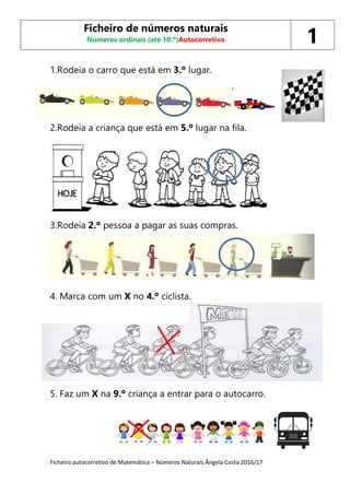 Ficheiro autocorretivo de Matemática – Números Naturais Ângela Costa 2016/17
1.Rodeia o carro que está em 3.º lugar.
2.Rodeia a criança que está em 5.º lugar na fila.
3.Rodeia 2.º pessoa a pagar as suas compras.
4. Marca com um X no 4.º ciclista.
5
5. Faz um X na 9.º criança a entrar para o autocarro.
Ficheiro de números naturais
Números ordinais (até 10.º)Autocorretivo 1
 