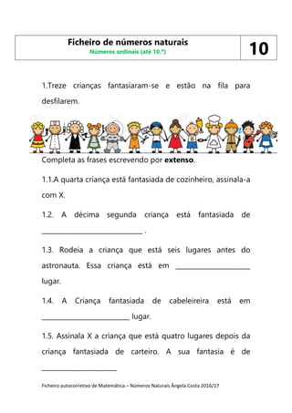 Ficheiro autocorretivo de Matemática – Números Naturais Ângela Costa 2016/17
1.Treze crianças fantasiaram-se e estão na fila para
desfilarem.
1. .
Completa as frases escrevendo por extenso.
1.1.A quarta criança está fantasiada de cozinheiro, assinala-a
com X.
1.2. A décima segunda criança está fantasiada de
_______________________________ .
1.3. Rodeia a criança que está seis lugares antes do
astronauta. Essa criança está em _______________________
lugar.
1.4. A Criança fantasiada de cabeleireira está em
___________________________ lugar.
1.5. Assinala X a criança que está quatro lugares depois da
criança fantasiada de carteiro. A sua fantasia é de
_______________________
Ficheiro de números naturais
Números ordinais (até 10.º) 10
 