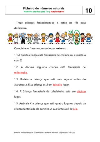 Ficheiro autocorretivo de Matemática – Números Naturais Ângela Costa 2016/17
1.Treze crianças fantasiaram-se e estão na fila para
desfilarem.
1. .
Completa as frases escrevendo por extenso .
1.1.A quarta criança está fantasiada de cozinheiro, assinala-a
com X.
1.2. A décima segunda criança está fantasiada de
enfermeira.
1.3. Rodeia a criança que está seis lugares antes do
astronauta. Essa criança está em terceiro lugar.
1.4. A Criança fantasiada de cabeleireira está em décimo
lugar.
1.5. Assinala X a criança que está quatro lugares depois da
criança fantasiada de carteiro. A sua fantasia é de juiz.
Ficheiro de números naturais
Números ordinais (até 10.º) Autocorretivo 10
 