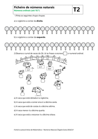 Ficheiro autocorretivo de Matemática – Números Naturais Ângela Costa 2016/17
1.Pinta os seguintes chupa-chupas:
a) o vigésimo a contar da direita.
b) o vigésimo a contar da esquerda.
2.Observa o curral de vacas do Zé. Lê as frases e escreve o numeral ordinal.
a) A vaca que está deitada é a vigésima.
b) A vaca que está a comer erva é a décima sexta.
c) A vaca que está de costas é a décima sétima.
d) A vaca menor é a décima quarta.
e) A vaca que está a ressonar é a décima oitava.
Ficheiro de números naturais
Números ordinais (até 10.º) T2
19.º
15.º
13.º
12.º
19.º
 