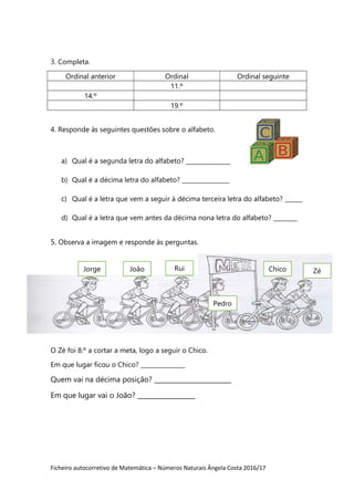 Ficheiro autocorretivo de Matemática – Números Naturais Ângela Costa 2016/17
3. Completa.
Ordinal anterior Ordinal Ordinal seguinte
11.º
14.º
19.º
4. Responde às seguintes questões sobre o alfabeto.
a) Qual é a segunda letra do alfabeto? _______________
b) Qual é a décima letra do alfabeto? ________________
c) Qual é a letra que vem a seguir à décima terceira letra do alfabeto? ______
d) Qual é a letra que vem antes da décima nona letra do alfabeto? ________
5. Observa a imagem e responde às perguntas.
O Zé foi 8.º a cortar a meta, logo a seguir o Chico.
Em que lugar ficou o Chico? _______________
Quem vai na décima posição? ________________________
Em que lugar vai o João? __________________
ZéChicoJorge João Rui
Pedro
 