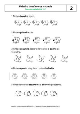 Ficheiro autocorretivo de Matemática – Números Naturais Ângela Costa 2016/17
1.Pinta o terceiro porco.
2.Pinta o primeiro cão.
3.Pinta o segundo pássaro de verde e o quinto de
vermelho.
4.Pinta o quarto pinguim a contar da direita.
5.Pinta de verde o segundo e o quarto hipopótamo.
Ficheiro de números naturais
Números ordinais (até 10.º) 2
 