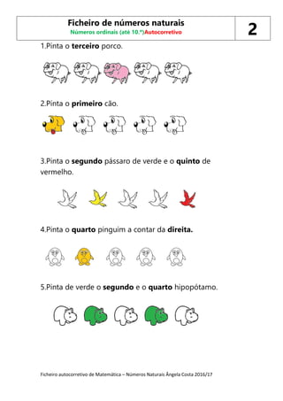Ficheiro autocorretivo de Matemática – Números Naturais Ângela Costa 2016/17
1.Pinta o terceiro porco.
2.Pinta o primeiro cão.
3.Pinta o segundo pássaro de verde e o quinto de
vermelho.
4.Pinta o quarto pinguim a contar da direita.
5.Pinta de verde o segundo e o quarto hipopótamo.
Ficheiro de números naturais
Números ordinais (até 10.º)Autocorretivo 2
 