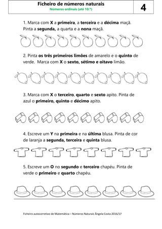 Ficheiro autocorretivo de Matemática – Números Naturais Ângela Costa 2016/17
1. Marca com X a primeira, a terceira e a décima maçã.
Pinta a segunda, a quarta e a nona maçã.
2. Pinta os três primeiros limões de amarelo e o quinto de
verde. Marca com X o sexto, sétimo e oitavo limão.
3. Marca com X o terceiro, quarto e sexto apito. Pinta de
azul o primeiro, quinto e décimo apito.
4. Escreve um Y na primeira e na última blusa. Pinta de cor
de laranja a segunda, terceira e quinta blusa.
5. Escreve um O no segundo e terceiro chapéu. Pinta de
verde o primeiro e quarto chapéu.
Ficheiro de números naturais
Números ordinais (até 10.º) 4
 