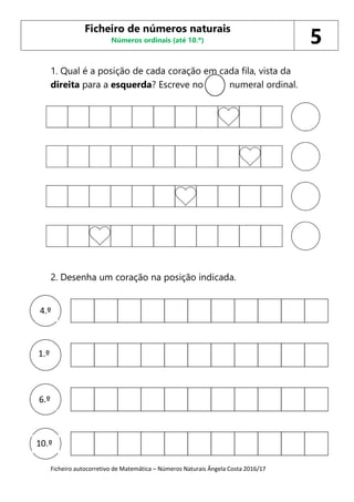 Ficheiro autocorretivo de Matemática – Números Naturais Ângela Costa 2016/17
1. Qual é a posição de cada coração em cada fila, vista da
direita para a esquerda? Escreve no numeral ordinal.
2. Desenha um coração na posição indicada.
Ficheiro de números naturais
Números ordinais (até 10.º) 5
4.º
6.º
1.º
10.º
 