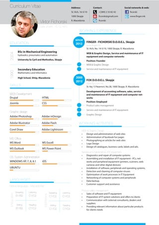 Curriculum Vitae
Viktor Fichorski
Date of birth: 15.12.1971
Address:
St. Vich, 16-5/10
1000 Skopje
R. Macedonia
Contact:
+[389] 2 33 82 42
ficorski@gmail.com
ficorski
Social networks & web:
ficorski
www.finger.mk
EDUCATION
2004
BSc in Mechanical Engineering
hydraulics, pneumatics and automation
University Ss Cyril and Methodius, Skopje
1990
Secondary Education
Mathematics and Informatics
High School, Shtip, Macedonia
SKILLS
Drupal
Joomla
HTML
CSS
Adobe Photoshop
Adobe Illustrator
Adobe inDesign
Adobe Flash
Corel Draw
MS Office
WORKING EXPERIENCE
since
2012
FINGER - FICHORSKI D.O.O.E.L. Skopje
www.finger.mk
St. Vich, No. 14-5/10, 1000 Skopje, R. Macedonia
WEB & Graphic Design, Service and maintenance of IT
equipment and computer networks
WEB & Graphic Design
2000
2012 FOX D.O.O.E.L. Skopje
www.fox.com.mk
St. Kej 13 Noemvri, No.38, 1000 Skopje, R. Macedonia
Development of accounting software, sales, service
and maintenance of IT equipment and computer net-
works
Service and maintenance of IT equipment
Product sales management
Service and maintenance of IT equipment
Graphic Design
LANGUAGES
Speaking
B1/B2
Reading
C1/C2
Writing
B1/B2
Listening
C1/C2
ENGLISH
Speaking
C1/C2
Reading
C1/C2
Writing
C1/C2
Listening
C1/C2
SERBIAN
Native language : Macedonian
positionPosition: Founder
WEB Development
Graphic design
OS System Administration
MS Word
MS Outlook MS Power Point
WINDOWS XP, 7, 8, 8.1 iOS
UBUNTU
MS Excell
WORKING ACTIVITIES
WEB & Graphic Design
•	 Design and administration of web sites
•	 Administration of facebook fun pages
•	 Photographing an articles for web sites
•	 Logo Design
•	 Design of catalogues, business cards, labels and ads.
Service and maintenance of IT equipment
•	 Diagnostics and repair of computer systems
•	 Assembling and installation of IT equipment - PCs, net-
works and peripheral equipment (printers, scanners, web
cameras and other digital devices)
•	 Installation of software, peripherals and operating systems,
•	 Detection and cleaning of computer viruses
•	 Optimization of work processes in IT Equipment
•	 Networking of computer systems and peripherals
•	 Data backup,
•	 Customer support and assistance
Product sales management
•	 Sales of software and IT equipment
•	 Preparation of IT system solutions and offers to clients
•	 Communication with external consultants, dealers and
suppliers
•	 Providing relevant information about particular products
for clients needs
Position: Employed
Adobe Lightroom
 