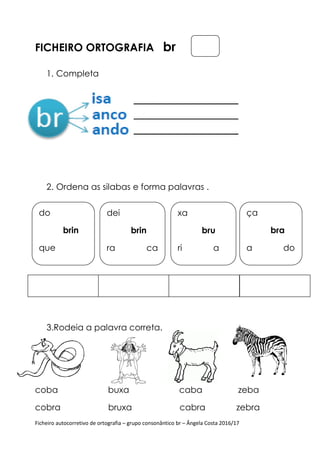 Ficheiro autocorretivo de ortografia – grupo consonântico br – Ângela Costa 2016/17
FICHEIRO ORTOGRAFIA br
1. Completa
2. Ordena as silabas e forma palavras .
3.Rodeia a palavra correta.
coba buxa caba zeba
cobra bruxa cabra zebra
do
brin
que
dei
brin
ra ca
xa
bru
ri a
ça
bra
a do
 