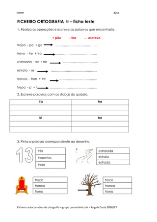 Ficheiro autocorretivo de ortografia – grupo consonântico tr – Ângela Costa 2016/17
FICHEIRO ORTOGRAFIA tr – ficha teste
1. Realiza as operações e escreve as palavras que encontraste.
+ põe - tira … escreve
trapo - po + go …………………………………
trevo - tre + tra ………………………………….
estrelada - tre + tra ……………………………
retrato - re ……………………………………..
tronco - tron + trin ……………………………...
trepa - p + l ………………………………………
2. Escreve palavras com as sílabas do quadro.
tra tre
tri tro
3. Pinta a palavra correspondente ao desenho.
broca
brota
bróculos
trezentos
três
treze
estrala
estralada
estrada
tronco
troco
trono
tronco
troco
trono
Nome data
 