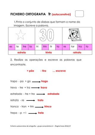 Ficheiro autocorretivo de ortografia – grupo consonântico tr – Ângela Costa 2016/17
FICHEIRO ORTOGRAFIA tr (autocorretivo)
1.Pinta o conjunto de sílabas que formam o nome da
imagem. Escreve a palavra.
2. Realiza as operações e escreve as palavras que
encontraste.
+ põe - tira … escreve
trapo - po + go trago
trevo - tre + tra travo
estrelada - tre + tra estralada
retrato - re trato
tronco - tron + trin trinco
trepa - p + l trela
es te tre la
estrela
tri trin tir ta
trinta
re tar tra to
retrato
 
