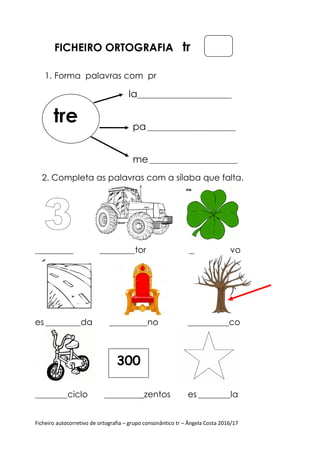 Ficheiro autocorretivo de ortografia – grupo consonântico tr – Ângela Costa 2016/17
FICHEIRO ORTOGRAFIA tr
1. Forma palavras com pr
la________________________________
pa______________________________
me______________________________
2. Completa as palavras com a sílaba que falta.
_____________ ____________tor ______________vo
es ____________da _____________no ______________co
___________ciclo _____________zentos es ___________la
tre
300
 