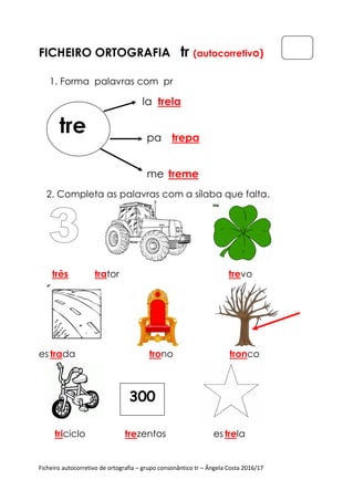 Ficheiro autocorretivo de ortografia – grupo consonântico tr – Ângela Costa 2016/17
FICHEIRO ORTOGRAFIA tr (autocorretivo)
1. Forma palavras com pr
la trela
pa trepa
me treme
2. Completa as palavras com a sílaba que falta.
três trator trevo
es trada trono tronco
triciclo trezentos es trela
tre
300
 