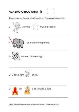 Ficheiro autocorretivo de ortografia
FICHEIRO ORTOGRAFIA
Reescreve as frases subst
O viu uma
_______________________________________________________________________________________________________________
A do elefante é grande.
_______________________________________________________________________________________________________________
O do meu avô é antigo
______________________________________________________________________________
O Gabriel tem
______________________________________________________________________________________________________________
O da é de velud
Ficheiro autocorretivo de ortografia – grupo consonântico tr – Ângela Costa 2016/17
ORTOGRAFIA tr
Reescreve as frases substituindo as figuras pelos nomes .
viu uma muito brilhante.
_______________________________________________________________________________________________________________
o elefante é grande.
_______________________________________________________________________________________________________________
do meu avô é antigo.
_______________________________________________________________________________________________________________
Gabriel tem anos .
______________________________________________________________________________________________________________
da é de veludo e ouro.
Ângela Costa 2016/17
ituindo as figuras pelos nomes .
_______________________________________________________________________________________________________________
_______________________________________________________________________________________________________________
_________________________________
______________________________________________________________________________________________________________
 