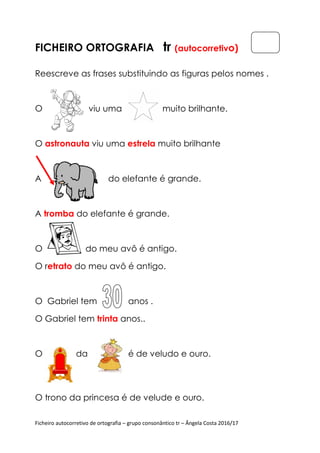 Ficheiro autocorretivo de ortografia
FICHEIRO ORTOGRAFIA
Reescreve as frases substituindo as figuras pelos nomes .
O viu uma
O astronauta viu uma
A do elefa
A tromba do elefante é grande.
O do meu avô é antigo.
O retrato do meu avô é antigo.
O Gabriel tem anos .
O Gabriel tem trinta
O da é de velu
O trono da princesa é de velude e our
Ficheiro autocorretivo de ortografia – grupo consonântico tr – Ângela Costa 2016/17
ORTOGRAFIA tr (autocorretivo
Reescreve as frases substituindo as figuras pelos nomes .
viu uma muito brilhante.
viu uma estrela muito brilhante
do elefante é grande.
do elefante é grande.
O do meu avô é antigo.
do meu avô é antigo.
O Gabriel tem anos .
trinta anos..
O da é de veludo e ouro.
da princesa é de velude e ouro.
Ângela Costa 2016/17
o)
Reescreve as frases substituindo as figuras pelos nomes .
 