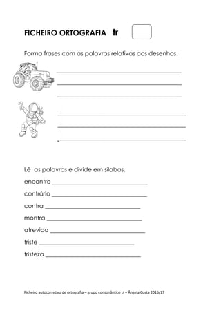 Ficheiro autocorretivo de ortografia – grupo consonântico tr – Ângela Costa 2016/17
FICHEIRO ORTOGRAFIA tr
Forma frases com as palavras relativas aos desenhos.
Lê as palavras e divide em sílabas.
encontro ________________________________
contrário ________________________________
contra ________________________________
montra ________________________________
atrevido ________________________________
triste ________________________________
tristeza ________________________________
 