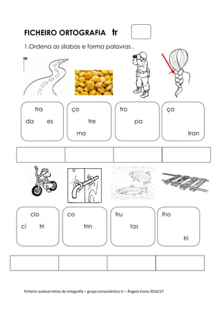 Ficheiro autocorretivo de ortografia
FICHEIRO ORTOGRAFIA
1.Ordena as silabas e forma palavras .
tra
da es
ço
mo
clo
ci tri
co
Ficheiro autocorretivo de ortografia – grupo consonântico tr – Ângela Costa 2016/17
ORTOGRAFIA tr
Ordena as silabas e forma palavras .
tre
mo
tro
pa
trin
tru
tas
Ângela Costa 2016/17
ça
tran
lho
tri
 