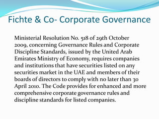 Fichte & Co- Corporate Governance
Ministerial Resolution No. 518 of 29th October
2009, concerning Governance Rules and Corporate
Discipline Standards, issued by the United Arab
Emirates Ministry of Economy, requires companies
and institutions that have securities listed on any
securities market in the UAE and members of their
boards of directors to comply with no later than 30
April 2010. The Code provides for enhanced and more
comprehensive corporate governance rules and
discipline standards for listed companies.
 