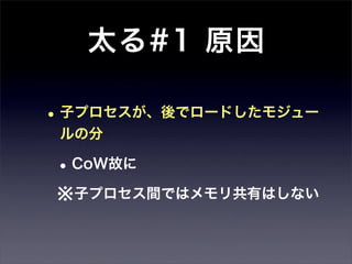 太る#1 原因

• 子プロセスが、後でロードしたモジュー
 ルの分

• CoW故に
※子プロセス間ではメモリ共有はしない
 