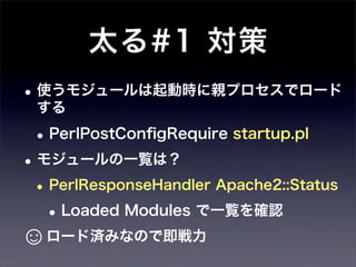 太る#1 対策
• 使うモジュールは起動時に親プロセスでロード
 する

 • PerlPostConﬁgRequire startup.pl
• モジュールの一覧は？
 • PerlResponseHandler Apache2::Status
   • Loaded Modules で一覧を確認
☺ロード済みなので即戦力
 