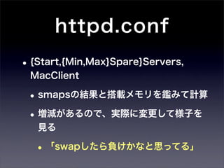 httpd.conf
• {Start,{Min,Max}Spare}Servers,
 MacClient

 • smapsの結果と搭載メモリを鑑みて計算
 • 増減があるので、実際に変更して様子を
   見る

   • 「swapしたら負けかなと思ってる」
 