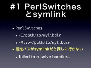 #1 PerlSwitches
   とsymlink
• PerlSwitches
 • -I/path/to/mylibdir
 • -Mlib=/path/to/mylibdir
• 指定パスがsymlinkだと探しに行かない
 • failed to resolve handler...
 