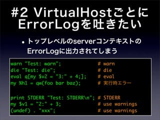 #2 VirtualHostごとに
 ErrorLogを吐きたい
 • トップレベルのserverコンテキストの
     ErrorLogに出力されてしまう
warn "Test: warn";             #   warn
die "Test: die";               #   die
eval q[my $v2 = "3:" + 4;];    #   eval
my %h1 = qw(foo bar baz);      #   実行時エラー


print STDERR "Test: STDERRn"; # STDERR
my $v1 = "2:" + 3;             # use warnings
(undef) . "xxx";               # use warnings
 