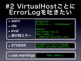#2 VirtualHostごとに
 ErrorLogを吐きたい
 • warn            #httpd.conf
                   PerlOptions ... +GlobalRequest
 • die
 • eval
                   #Handler
                   use Apache2::Log ();

 • 実行時エラー          $SIG{__WARN__} =
                     &Apache2::ServerRec::warn;




•   STDERR         *STDERRをtieしてprint STDERRを
                   Apache2::ServerRec::warnにする




•   use warnings            未解決 情報求む！
 