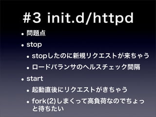 #3 init.d/httpd
• 問題点
• stop
 • stopしたのに新規リクエストが来ちゃう
 • ロードバランサのヘルスチェック間隔
• start
 • 起動直後にリクエストがきちゃう
 • fork(2)しまくって高負荷なのでちょっ
  と待ちたい
 