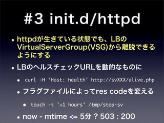 #3 init.d/httpd
• httpdが生きている状態でも、LBの
  VirtualServerGroup(VSG)から離脱できる
  ようにする

• LBのヘルスチェックURLを動的なものに
 • curl -H ‘Host: health’ http://svXXX/alive.php
 • フラグファイルによってres codeを変える
   •   touch -t '+1 hours' /tmp/stop-sv

 • now - mtime <= 5分 ? 503 : 200
 