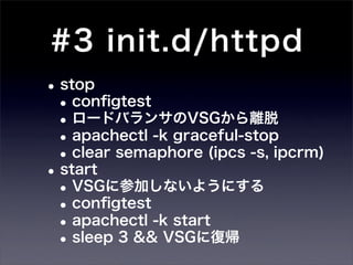 #3 init.d/httpd
• stop
 • conﬁgtest
 • ロードバランサのVSGから離脱
 • apachectl -k graceful-stop
 • clear semaphore (ipcs -s, ipcrm)
• start
 • VSGに参加しないようにする
 • conﬁgtest
 • apachectl -k start
 • sleep 3 && VSGに復帰
 
